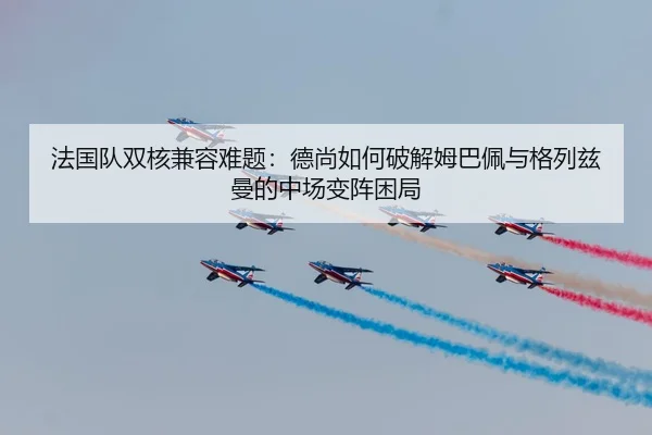 法国队双核兼容难题：德尚如何破解姆巴佩与格列兹曼的中场变阵困局