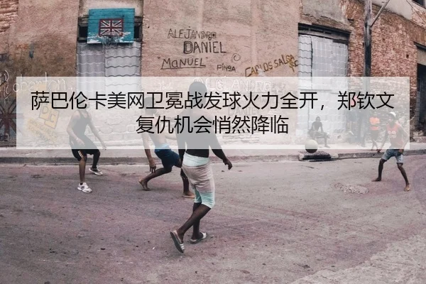 萨巴伦卡美网卫冕战发球火力全开，郑钦文复仇机会悄然降临