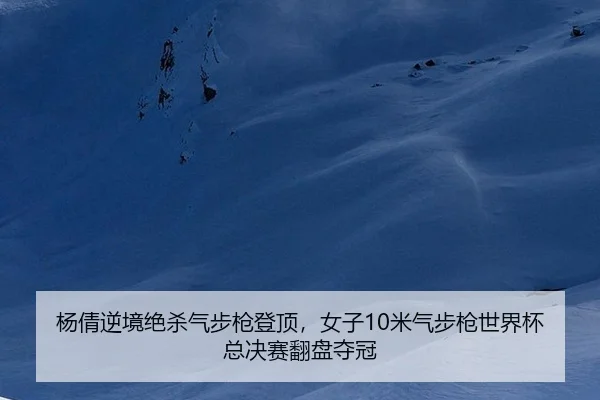 杨倩逆境绝杀气步枪登顶，女子10米气步枪世界杯总决赛翻盘夺冠