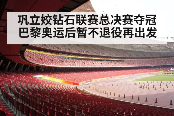 巩立姣钻石联赛总决赛夺冠巴黎奥运后暂不退役再出发