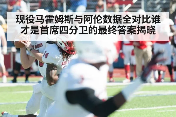 现役马霍姆斯与阿伦数据全对比谁才是首席四分卫的最终答案揭晓