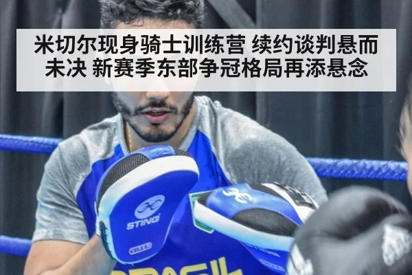米切尔现身骑士训练营 续约谈判悬而未决 新赛季东部争冠格局再添悬念